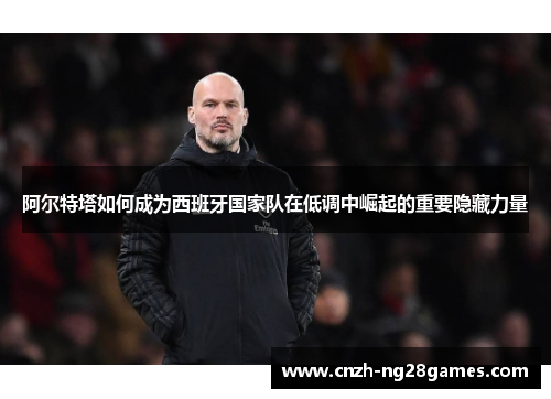 阿尔特塔如何成为西班牙国家队在低调中崛起的重要隐藏力量 阿尔特塔如何成为西班牙国家队在低调中崛起的重要隐藏力量