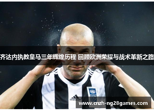 齐达内执教皇马三年辉煌历程 回顾欧洲荣耀与战术革新之路