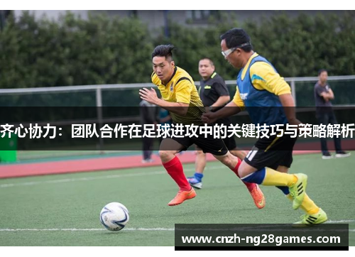 齐心协力：团队合作在足球进攻中的关键技巧与策略解析